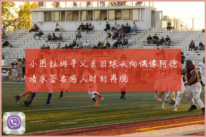 小图拉姆寻父亲旧球衣向偶像阿德请求签名感人时刻再现