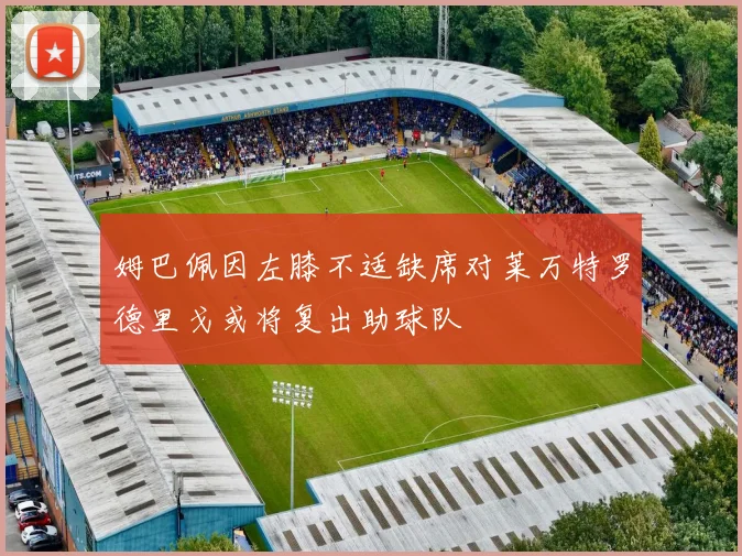 姆巴佩因左膝不适缺席对莱万特罗德里戈或将复出助球队