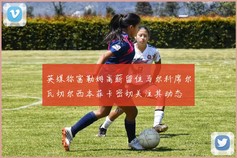 英媒称富勒姆高薪留住马尔科席尔瓦切尔西本菲卡密切关注其动态