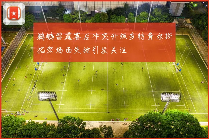 鹈鹕雷霆赛后冲突升级多特费尔斯掐架场面失控引发关注