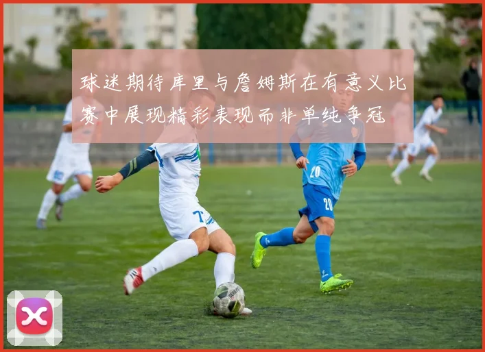 球迷期待库里与詹姆斯在有意义比赛中展现精彩表现而非单纯争冠