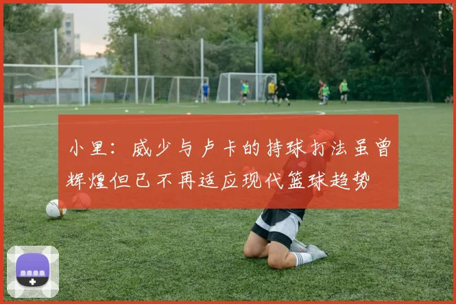 小里：威少与卢卡的持球打法虽曾辉煌但已不再适应现代篮球趋势