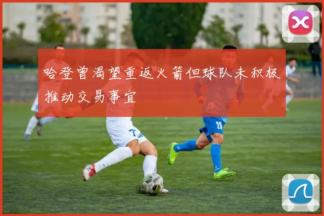 哈登曾渴望重返火箭但球队未积极推动交易事宜