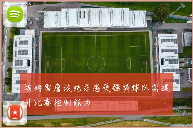 埃姆雷詹谈绝杀感受强调球队需提升比赛控制能力