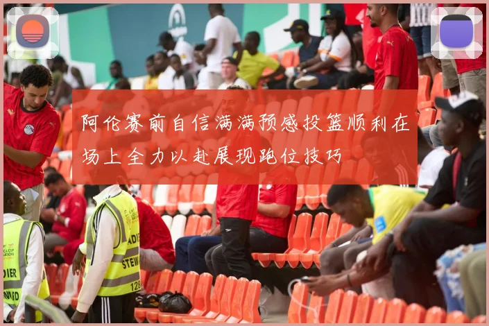 阿伦赛前自信满满预感投篮顺利在场上全力以赴展现跑位技巧