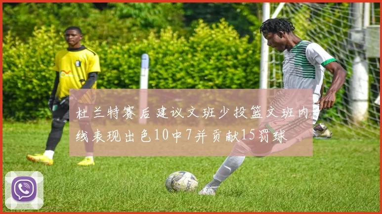 杜兰特赛后建议文班少投篮文班内线表现出色10中7并贡献15罚球